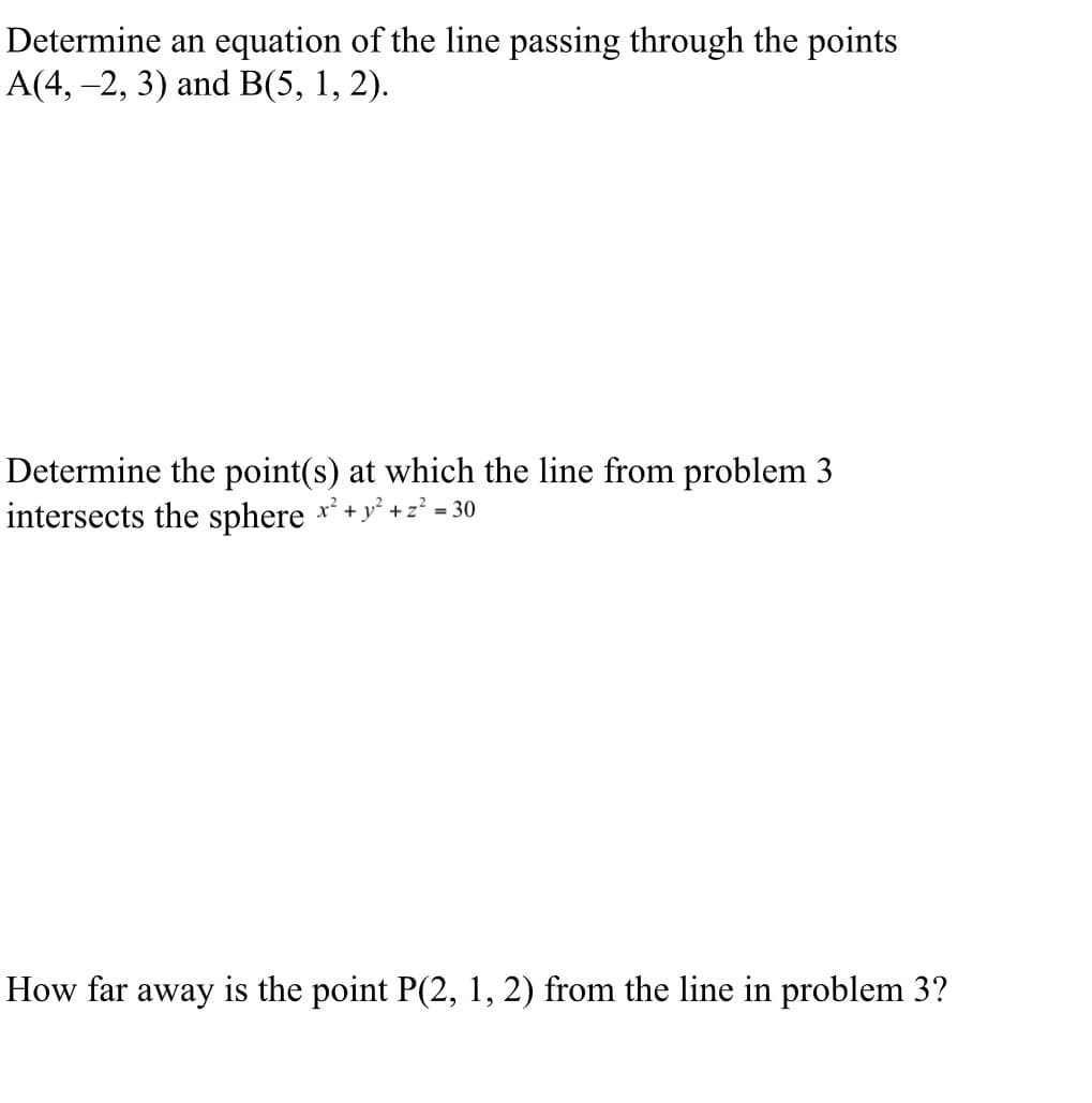 Determine an equation of the line passing through the points
A(4, −2, 3) and B(5, 1, 2).
Determine the point(s) at which the line from problem 3
intersects the sphere x² + y² + z² = 30
How far away is the point P(2, 1, 2) from the line in problem 3?