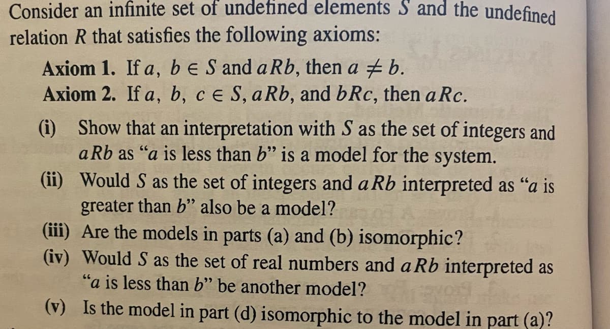 Consider an infinite set of undefined elements S and the undefined
relation R that satisfies the following axioms:
Axiom 1. If a, b e S and a Rb, then a #b.
Axiom 2. If a, b, c e S, a Rb, and bRc, then a Rc.
(i) Show that an interpretation with S as the set of integers and
a Rb as "a is less than b" is a model for the system.
(ii)
Would S as the set of integers and a Rb interpreted as "a is
greater than b" also be a model?
(iii) Are the models in parts (a) and (b) isomorphic?
(iv) Would S as the set of real numbers and a Rb interpreted as
"a is less than b" be another model?
(v) Is the model in part (d) isomorphic to the model in part (a)?