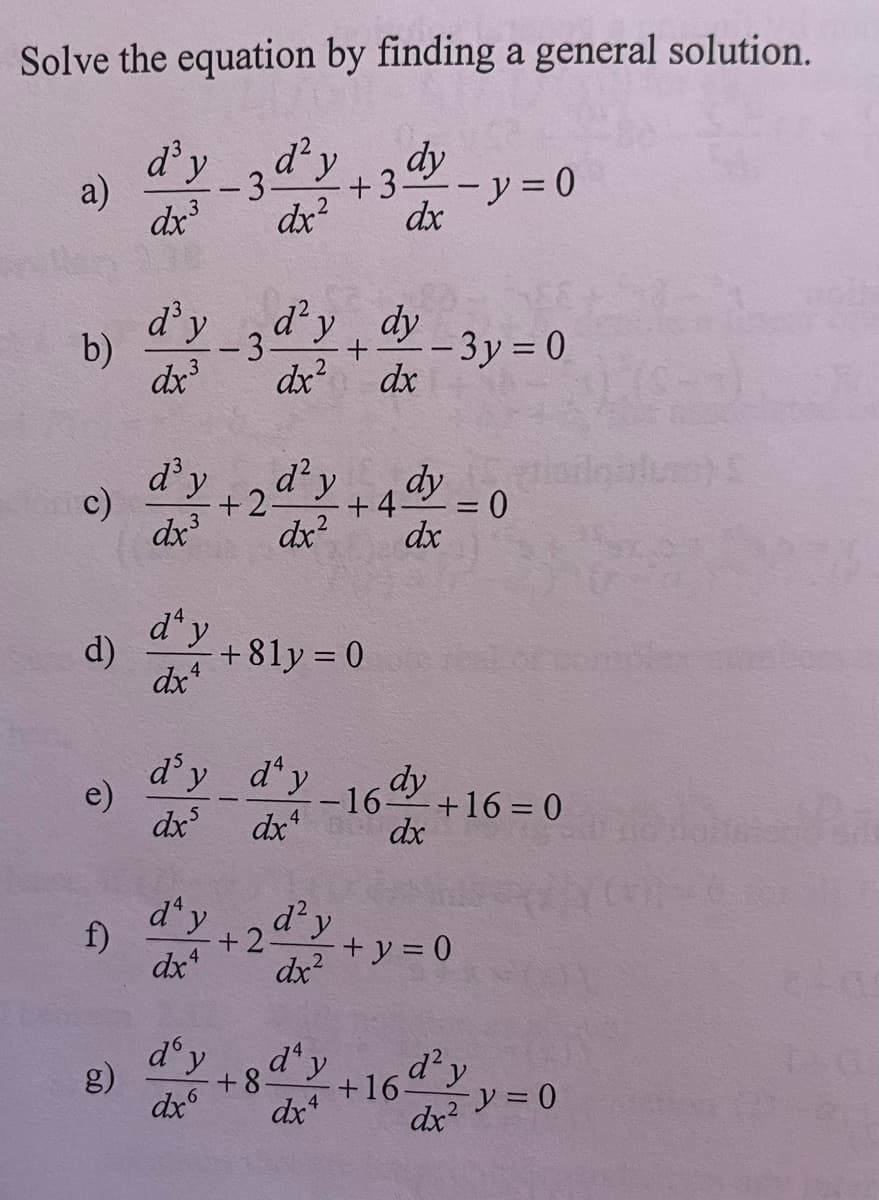 Solve the equation by finding a general solution.
- 3 d² y
dr.²
+3 dh
dx
a)
b)
c)
d)
e)
d³ y
dx³
d'y
dx³
d³y
dx³
day
dx4
-3d²y dy
+
dx²
d² y
dx²
d'y
dx6
+2-
d'y day
dxs
dx4
+81y = 0
f) d'y +2d²y
dx4
dx²
dx
+4
+8d¹y
dx4
- 3y = 0
dy
dx
dy
-16 +16= 0
dx
+16
- y = 0
+ y = 0
= 0
d² y
dx² y = 0