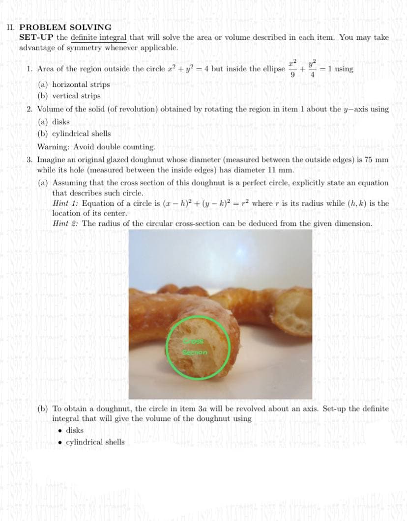 II. PROBLEM SOLVING
SET-UP the definite integral that will solve the area or volume described in each item. You may take
advantage of symmetry whenever applicable.
1. Area of the region outside the circle x² + y² = 4 but inside the ellipse + = 1 using
2² y²
9 4
(a) horizontal strips
(b) vertical strips
2. Volume of the solid (of revolution) obtained by rotating the region in item 1 about the y-axis using
(a) disks
(b) cylindrical shells.
Warning: Avoid double counting.
3. Imagine an original glazed doughnut whose diameter (measured between the outside edges) is 75 mm
while its hole (measured between the inside edges) has diameter 11 mm.
(a) Assuming that the cross section of this doughnut is a perfect circle, explicitly state an equation
that describes such circle.
Hint 1: Equation of a circle is (rh)² + (y-k)² = r² where r is its radius while (h, k) is the
location of its center..
Hint 2: The radius of the circular cross-section can be deduced from the given dimension.
(b) To obtain a doughnut, the circle in item 3a will be revolved about an axis. Set-up the definite
integral that will give the volume of the doughnut using
disks.
cylindrical shells.