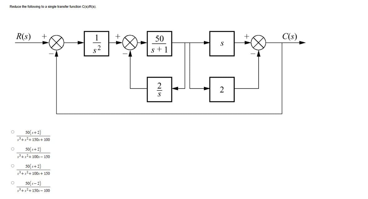 Reduce the following to a single transfer function C(s)/R(s).
O
0
国行
R(s) +
50(s+2)
s³+²+150s +100
50(s+2)
s³+²+100s-150
50(s+2)
s³+²+100s +150
50(S-2)
s³+²+150s-100
50
s+1
C(s)