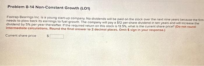 Problem 8-14 Non-Constant Growth (LO1)
Foxtrap Bearings Inc. is a young start-up company. No dividends will be paid on the stock over the next nine years because the firm
needs to plow back its earnings to fuel growth. The company will pay a $12 per-share dividend in ten years and will increase the
dividend by 5% per year thereafter. If the required return on this stock is 13.5%, what is the current share price? (Do not round
intermediate calculations. Round the final answer to 2 decimal places. Omit $ sign in your response.)
Current share price
$