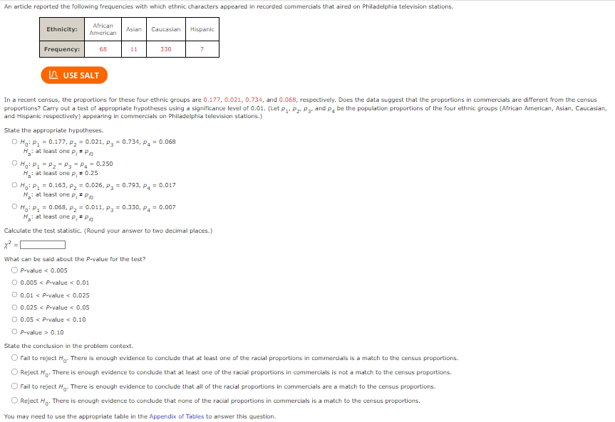 An article reported the following frequencies with which ethnic characters appeared in recorded commercials that aired on Philadelphia television stations.
Ethnicity:
Frequency:
African
American
68
USE SALT
Asian
11
Caucasian
330
State the appropriate hypotheses.
O Ho: P₁ = 0.177, P₂=0.021, P₂ = 0.734, P4 = 0.068
H₁: at least one p₁ = P
OHg: P₁ = P₂ = P₂ = P₂ = 0.250
H: at least one p, = 0.25
In a recent census, the proportions for these four ethnic groups are 0.177, 0.021, 0.734, and 0.068, respectively. Does the data suggest that the proportions in commercials are different from the census
proportions? Carry out a test of appropriate hypotheses using a significance level of 0.01. (Let P₁, P₂, P3, and P4 be the population proportions of the four ethnic groups (African American, Asian, Caucasian,
and Hispanic respectively) appearing in commercials on Philadelphia television stations.)
O Ho: P₁ = 0.163, P₂ = 0.026, p = 0.793, P4 = 0.017
H: at least one p₁* P₁0
x²
What can be said about the P-value for the test?
OP-value < 0.005
O 0.005 < P-value < 0.01
0.01 < P-value < 0.025
O 0.025 < P-value < 0.05
O 0.05 < P-value < 0.10
OP-value> 0.10
Hispanic
7
O Ho: P₁ = 0.068, P₂ = 0.011, p₂ = 0.330, P4 = 0.007
H₁: at least one p₁= P10
Calculate the test statistic. (Round your answer to two decimal places.)
State the conclusion in the problem context.
O Fail to reject Ho. There is enough evidence to conclude that at least one of the racial proportions in commercials is a match to the census proportions.
O Reject H. There is enough evidence to conclude that at least one of the racial proportions in commercials is not a match to the census proportions.
O Fail to reject Ho. There is enough evidence to conclude that all of the racial proportions in commercials are a match to the census proportions.
O Reject H₂. There is enough evidence to conclude that none of the racial proportions in commercials is a match to the census proportions.
You may need to use the appropriate table in the Appendix of Tables to answer this question.