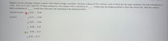 Suppose you are selecting a futures contract with which to hedge a portfolio. You have a choice of five contracts, each of which has the same variability, but with correlations of
-0.94,-0.43, 0.15, 0.65, and 0.85. Of these alternatives, the contract with a correlation of would cause the bedged portfolio to have the lowest risk, while the contract
with a correlation of
would leave the most risk remaining in the hedged portfolio.
Selected Answer:
Answers:
60.85-0.94
0.15-0.94
b. 0.85-0.94
c-0.940.85
d-0.94 0.15
e 0.85 0.15