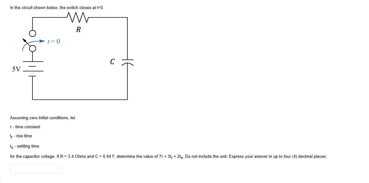 In the circuit shown below, the switch closes at t=0.
5V
R
C
Assuming zero initial conditions, let:
T-time constant
tr - rise time
ts - settling time
for the capacitor voltage. If R = 3.4 Ohms and C = 0.94 F, determine the value of 7T + 3tr + 2ts. Do not include the unit. Express your answer in up to four (4) decimal places.