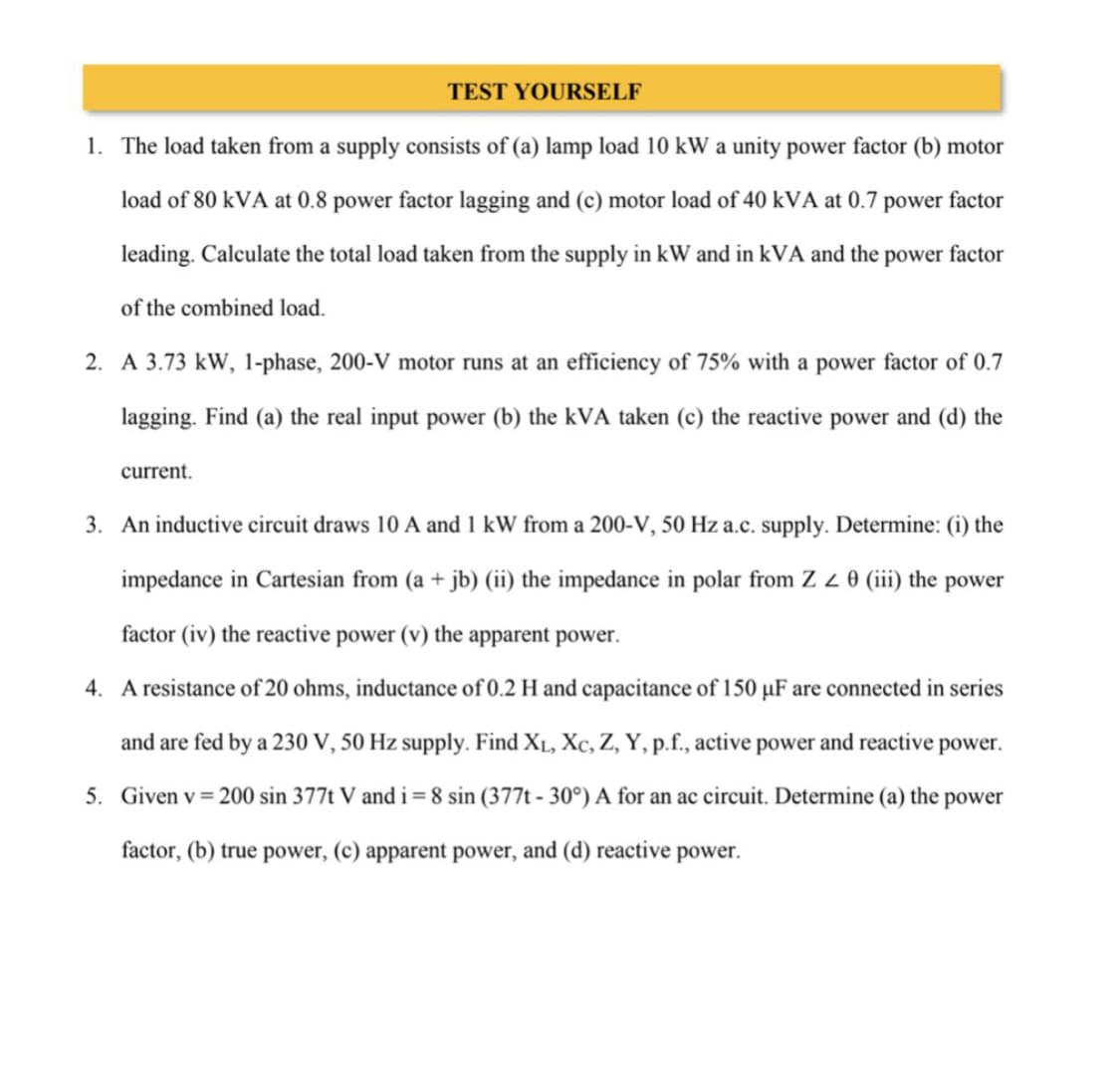 TEST YOURSELF
1. The load taken from a supply consists of (a) lamp load 10 kW a unity power factor (b) motor
load of 80 kVA at 0.8 power factor lagging and (c) motor load of 40 kVA at 0.7 power factor
leading. Calculate the total load taken from the supply in kW and in kVA and the power factor
of the combined load.
2. A 3.73 kW, 1-phase, 200-V motor runs at an efficiency of 75% with a power factor of 0.7
lagging. Find (a) the real input power (b) the kVA taken (c) the reactive power and (d) the
current.
3. An inductive circuit draws 10 A and 1 kW from a 200-V, 50 Hz a.c. supply. Determine: (i) the
impedance in Cartesian from (a + jb) (ii) the impedance in polar from Z Z 0 (iii) the power
factor (iv) the reactive power (v) the apparent power.
4. A resistance of 20 ohms, inductance of 0.2 H and capacitance of 150 µF are connected in series
and are fed by a 230 V, 50 Hz supply. Find X₁, Xc, Z, Y, p.f., active power and reactive power.
5. Given v = 200 sin 377t V and i = 8 sin (377t-30°) A for an ac circuit. Determine (a) the power
factor, (b) true power, (c) apparent power, and (d) reactive power.