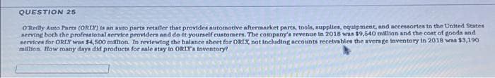 QUESTION 25
O'Reilly Auto Parts (ORIY) is an auto parts retailer that provides automotive aftermarket parts, tools, supplies, equipment, and accessories in the United States
serving both the professional service providers and do it yourself customers. The company's revenue in 2018 was $9,540 million and the cost of goods and
services for ORLY was $4,500 million. In reviewing the balance sheet for ORIX, not including accounts receivables the average inventory in 2018 was $3,190)
million. How many days did products for sale stay in ORLY's inventory?