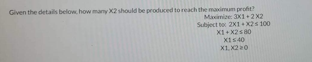 Given the details below, how many X2 should be produced to reach the maximum profit?
Maximize: 3X1 + 2 X2
Subject to: 2X1 + X2 ≤ 100
X1 + X2 ≤ 80
X1≤40
X1, X220
