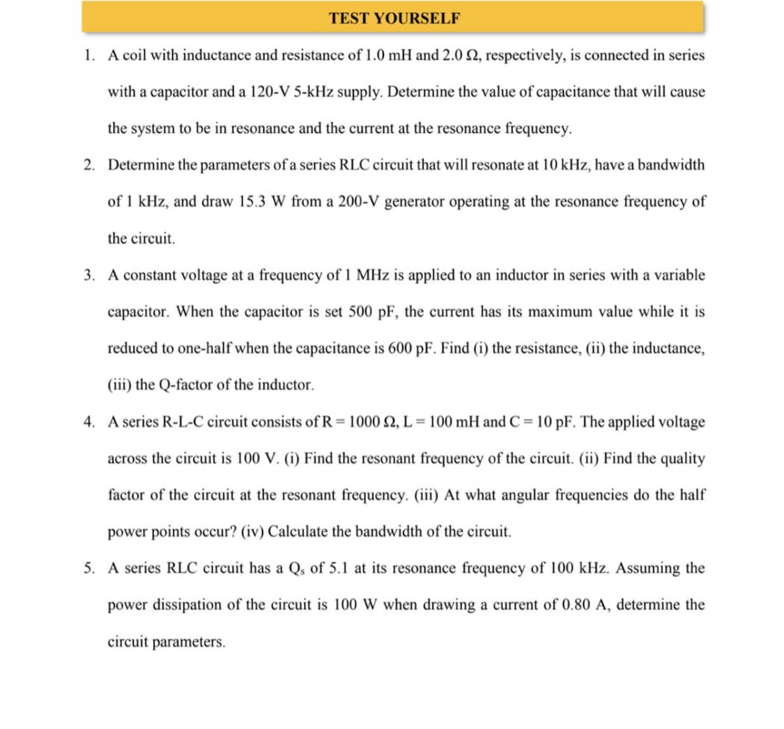 TEST YOURSELF
1. A coil with inductance and resistance of 1.0 mH and 2.0 2, respectively, is connected in series
with a capacitor and a 120-V 5-kHz supply. Determine the value of capacitance that will cause
the system to be in resonance and the current at the resonance frequency.
2. Determine the parameters of a series RLC circuit that will resonate at 10 kHz, have a bandwidth
of 1 kHz, and draw 15.3 W from a 200-V generator operating at the resonance frequency of
the circuit.
3. A constant voltage at a frequency of 1 MHz is applied to an inductor in series with a variable
capacitor. When the capacitor is set 500 pF, the current has its maximum value while it is
reduced to one-half when the capacitance is 600 pF. Find (i) the resistance, (ii) the inductance,
(iii) the Q-factor of the inductor.
4. A series R-L-C circuit consists of R = 1000 2, L=100 mH and C= 10 pF. The applied voltage
across the circuit is 100 V. (i) Find the resonant frequency of the circuit. (ii) Find the quality
factor of the circuit at the resonant frequency. (iii) At what angular frequencies do the half
power points occur? (iv) Calculate the bandwidth of the circuit.
5. A series RLC circuit has a Qs of 5.1 at its resonance frequency of 100 kHz. Assuming the
power dissipation of the circuit is 100 W when drawing a current of 0.80 A, determine the
circuit parameters.