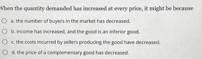 When the quantity demanded has increased at every price, it might be because
O a. the number of buyers in the market has decreased.
O b. income has increased, and the good is an inferior good.
O c. the costs incurred by sellers producing the good have decreased.
O d. the price of a complementary good has decreased.