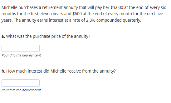 Michelle purchases a retirement annuity that will pay her $3,000 at the end of every six
months for the first eleven years and $600 at the end of every month for the next five
years. The annuity earns interest at a rate of 2.3% compounded quarterly.
a. What was the purchase price of the annuity?
Round to the nearest cent
b. How much interest did Michelle receive from the annuity?
Round to the nearest cent