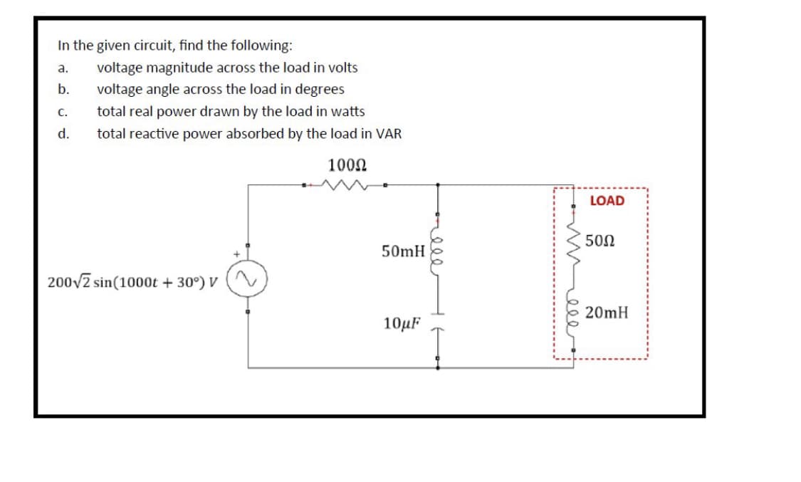 In the given circuit, find the following:
a. voltage magnitude across the load in volts
voltage angle across the load in degrees
b.
C.
total real power drawn by the load in watts
d. total reactive power absorbed by the load in VAR
100Ω
200√2 sin(1000t +30°) V
50mH
10μF
ele
weee
LOAD
50Ω
20mH