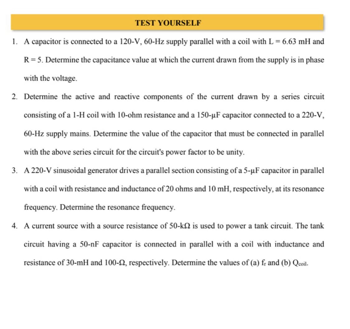 TEST YOURSELF
1. A capacitor is connected to a 120-V, 60-Hz supply parallel with a coil with L = 6.63 mH and
R = 5. Determine the capacitance value at which the current drawn from the supply is in phase
with the voltage.
2. Determine the active and reactive components of the current drawn by a series circuit
consisting of a 1-H coil with 10-ohm resistance and a 150-µF capacitor connected to a 220-V,
60-Hz supply mains. Determine the value of the capacitor that must be connected in parallel
with the above series circuit for the circuit's power factor to be unity.
3. A 220-V sinusoidal generator drives a parallel section consisting of a 5-µF capacitor in parallel
with a coil with resistance and inductance of 20 ohms and 10 mH, respectively, at its resonance
frequency. Determine the resonance frequency.
4. A current source with a source resistance of 50-k is used to power a tank circuit. The tank
circuit having a 50-nF capacitor is connected in parallel with a coil with inductance and
resistance of 30-mH and 100-22, respectively. Determine the values of (a) fr and (b) Qcoil.