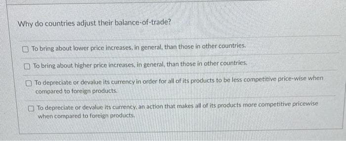 Why do countries adjust their balance-of-trade?
To bring about lower price increases, in general, than those in other countries.
To bring about higher price increases, in general, than those in other countries.
To depreciate or devalue its currency in order for all of its products to be less competitive price-wise when
compared to foreign products.
To depreciate or devalue its currency, an action that makes all of its products more competitive pricewise
when compared to foreign products.