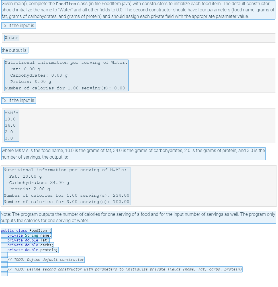 ### Implementing Constructors in Java: FoodItem Class

**Objective:**
Given the `main()` method, complete the `FoodItem` class (in the file `FoodItem.java`) with constructors to initialize each food item. 

#### Instructions:
1. **Default Constructor:** Initializes the name to "Water" and all other fields to 0.0.
2. **Parameterized Constructor:** Takes four parameters (food name, grams of fat, grams of carbohydrates, and grams of protein) and should assign each private field with the appropriate parameter value.

---

### Example 1:

**Input:**

```
Water
```

**Output:**

```plaintext
Nutritional information per serving of Water:
   Fat: 0.00 g
   Carbohydrates: 0.00 g
   Protein: 0.00 g
Number of calories for 1.00 serving(s): 0.00
```

### Example 2:

**Input:**

```
M&M's
10.0
34.0
2.0
3.0
```

Where `M&M's` is the food name, `10.0` is the grams of fat, `34.0` is the grams of carbohydrates, `2.0` is the grams of protein, and `3.0` is the number of servings.

**Output:**

```plaintext
Nutritional information per serving of M&M's:
   Fat: 10.00 g
   Carbohydrates: 34.00 g
   Protein: 2.00 g
Number of calories for 1.00 serving(s): 234.00
Number of calories for 3.00 serving(s): 702.00
``` 

**Note:**
The program outputs the number of calories for one serving of a food and for the input number of servings as well. The program only outputs the calories for one serving of water.

---

### Code Implementation:

```java
public class FoodItem {
   private String name;
   private double fat;
   private double carbs;
   private double protein;

   // TODO: Define default constructor
   // TODO: Define second constructor with parameters to initialize private fields (name, fat, carbs, protein)
}
```

**Action Items:**
- Define the default constructor.
- Define the parameterized constructor to initialize the private fields: `name`, `fat`, `carbs`, and `