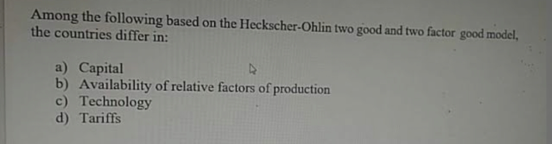 Among the following based on the Heckscher-Ohlin two good and two factor good model,
the countries differ in:
a) Capital
b) Availability of relative factors of production
c) Technology
d) Tariffs