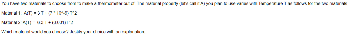 You have two materials to choose from to make a thermometer out of. The material property (let's call it A) you plan to use varies with Temperature T as follows for the two materials
Material 1: A(T) = 3T+ (7 * 10^-6) T^2
Material 2: A(T) = 6.3 T+ (0.001)T^2
Which material would you choose? Justify your choice with an explanation.
