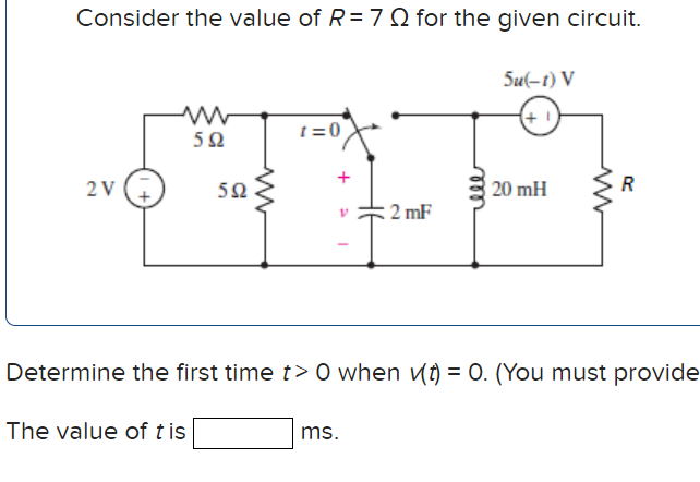 Consider the value of R=7 Q for the given circuit.
Su(-1) V
(+1
t =0
2V
50
20 mH
R
2 mF
Determine the first time t> O when v(t) = 0. (You must provide
The value of t is
ms.
ll
+
