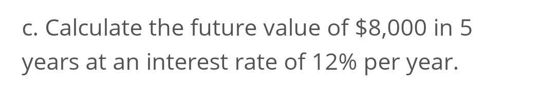 c. Calculate the future value of $8,000 in 5
years at an interest rate of 12% per year.
