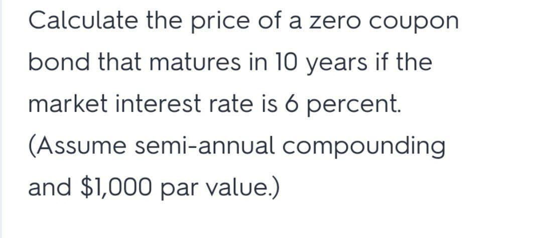 Calculate the price of a zero coupon
bond that matures in 10 years if the
market interest rate is 6 percent.
(Assume semi-annual compounding
and $1,000 par value.)
