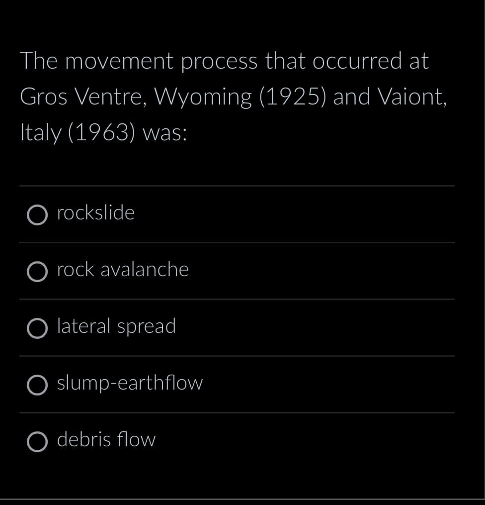 The movement process that occurred at
Gros Ventre, Wyoming (1925) and Vaiont,
Italy (1963) was:
rockslide
O rock avalanche
O lateral spread
O slump-earthflow
O debris flow