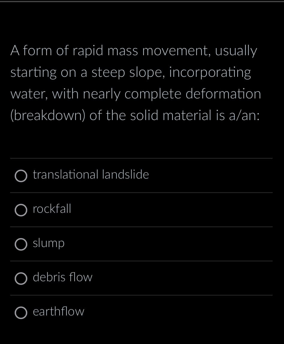 A form of rapid mass movement, usually
starting on a steep slope, incorporating
water, with nearly complete deformation
(breakdown) of the solid material is a/an:
O translational landslide
O rockfall
O slump
debris flow
O earthflow