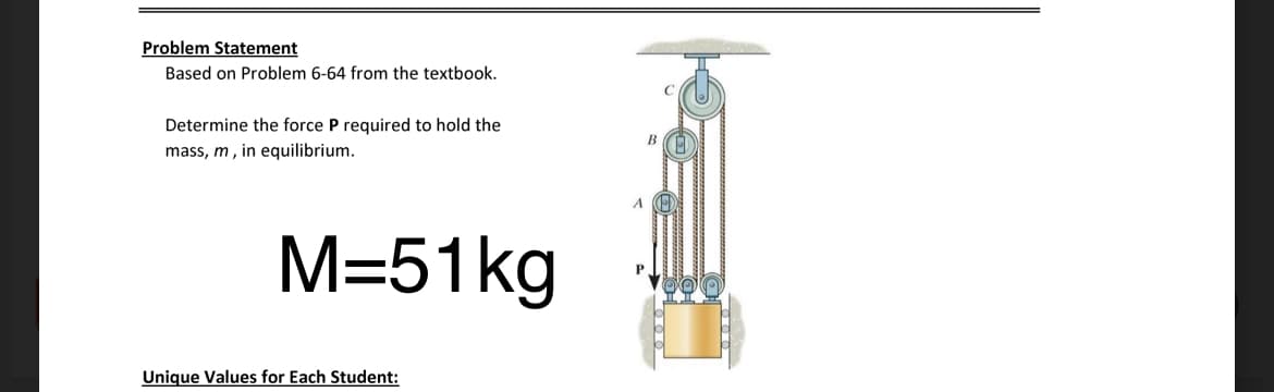 Problem Statement
Based on Problem 6-64 from the textbook.
Determine the force P required to hold the
mass, m, in equilibrium.
M=51kg
Unique Values for Each Student:
P