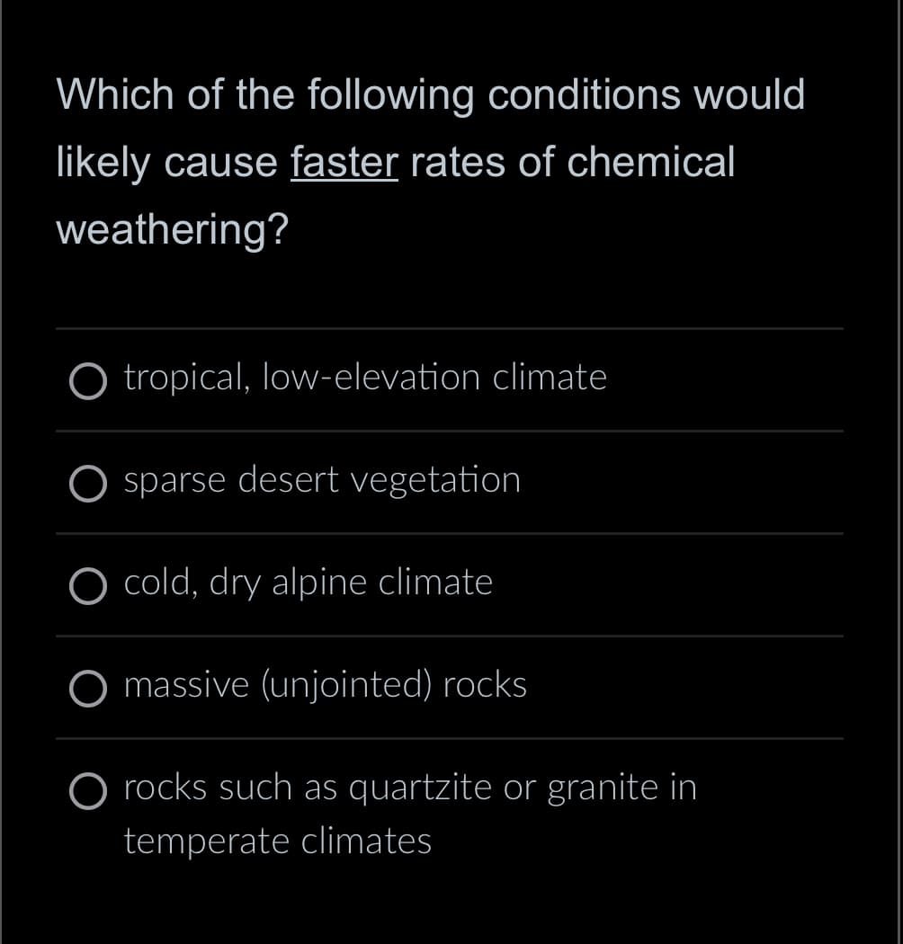 Which of the following conditions would
likely cause faster rates of chemical
weathering?
tropical, low-elevation climate
O sparse desert vegetation
O cold, dry alpine climate
massive (unjointed) rocks
rocks such as quartzite or granite in
temperate climates