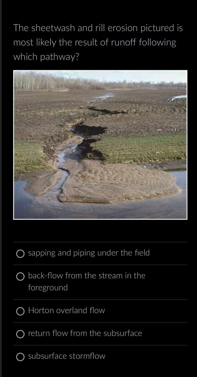 The sheetwash and rill erosion pictured is
most likely the result of runoff following
which pathway?
sapping and piping under the field
back-flow from the stream in the
foreground
Horton overland flow
return flow from the subsurface
subsurface stormflow