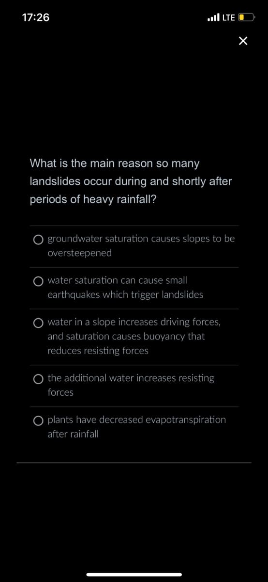 17:26
What is the main reason so many
landslides occur during and shortly after
periods of heavy rainfall?
O groundwater saturation causes slopes to be
oversteepened
water saturation can cause small
earthquakes which trigger landslides
LTE O
water in a slope increases driving forces,
and saturation causes buoyancy that
reduces resisting forces
the additional water increases resisting
forces
plants have decreased evapotranspiration
after rainfall
×