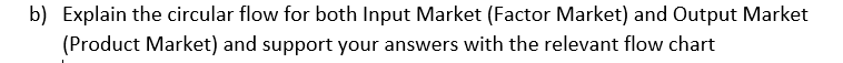 b) Explain the circular flow for both Input Market (Factor Market) and Output Market
(Product Market) and support your answers with the relevant flow chart
