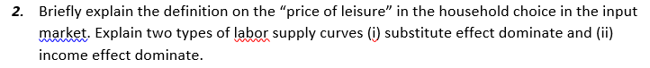 2. Briefly explain the definition on the "price of leisure" in the household choice in the input
market. Explain two types of labor supply curves (i) substitute effect dominate and (ii)
income effect dominate.
