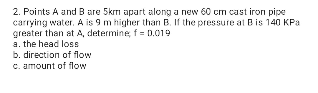 2. Points A and B are 5km apart along a new 60 cm cast iron pipe
carrying water. A is 9 m higher than B. If the pressure at B is 140 KPa
greater than at A, determine; f = 0.019
a. the head loss
b. direction of flow
C. amount of flow
