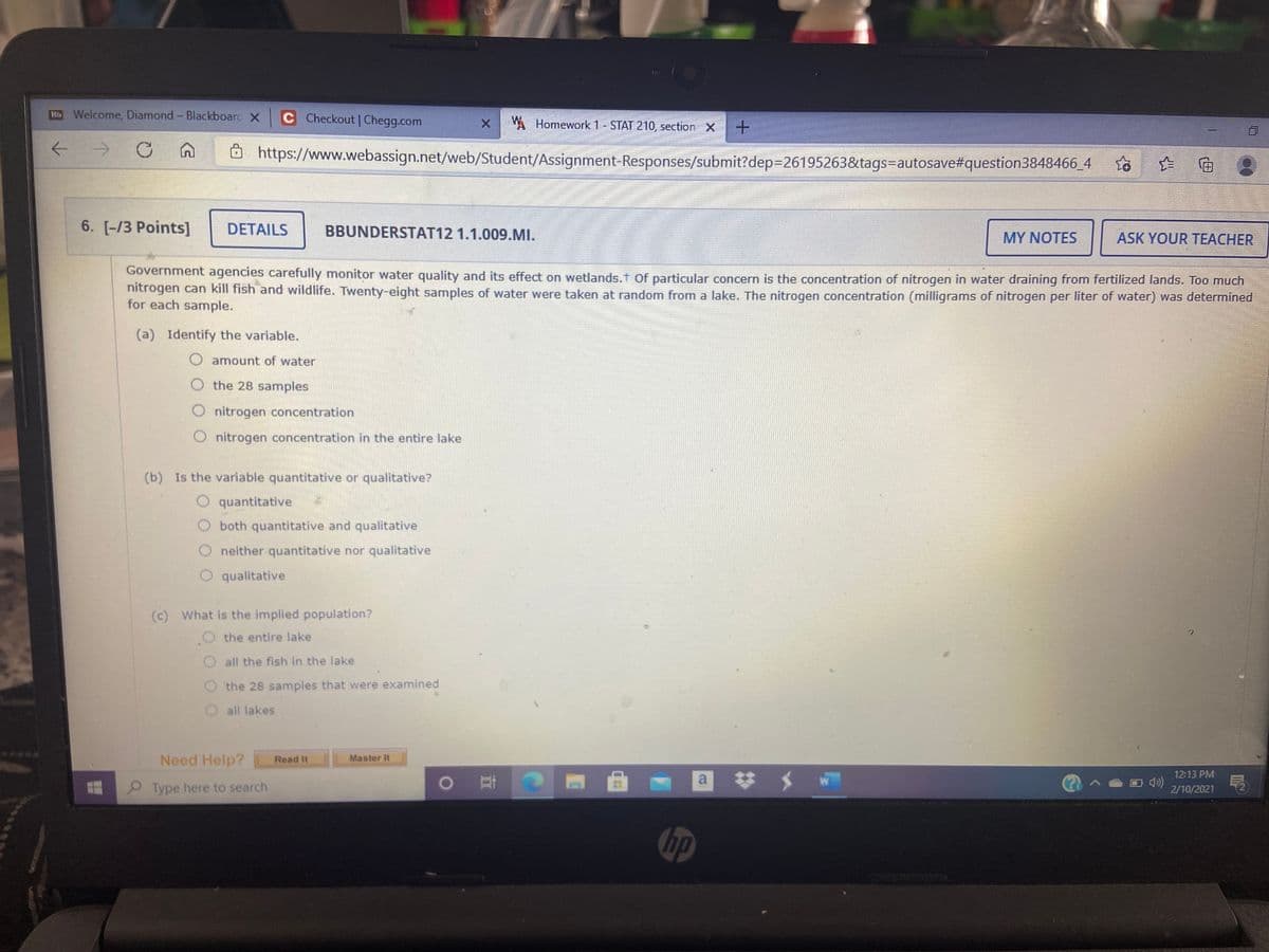 Hb Welcome, Diamond- Blackboarc X C Checkout | Chegg.com
W Homework 1- STAT 210, section X
https://www.webassign.net/web/Student/Assignment-Responses/submit?dep3D26195263&tags=Dautosave#question3848466_4
6. [-/3 Points]
DETAILS
BBUNDERSTAT12 1.1.009.MI.
MY NOTES
ASK YOUR TEACHER
Government agencies carefully monitor water quality and its effect on wetlands.t of particular concern is the concentration of nitrogen in water draining from fertilized lands. Too much
nitrogen can kill fish and wildlife. Twenty-eight samples of water were taken at random from a lake. The nitrogen concentration (milligrams of nitrogen per liter of water) was determined
for each sample.
(a) Identify the variable.
O amount of water
O the 28 samples
nitrogen concentration
O nitrogen concentration in the entire lake
(b) Is the variable quantitative or qualitative?
quantitative
both quantitative and qualitative
O neither quantitative nor qualitative
O qualitative
(c) What is the implied population?
the entire lake
O all the fish in the lake
the 28 samples that were examined
O all lakes
Need Help?
Read It
Master It
12:13 PM
a
Type here to search
2/10/2021
hp
