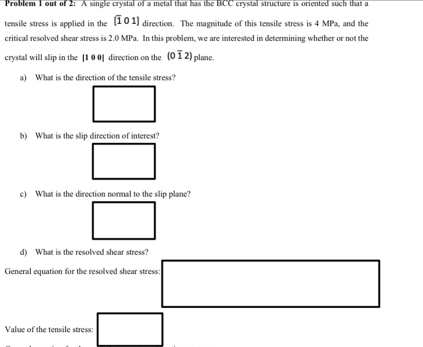 Problem 1 out of 2: A single crystal of a metal that has the BCC crystal structure is oriented such that a
tensile stress is applied in the [10 1] direction. The magnitude of this tensile stress is 4 MPa, and the
critical resolved shear stress is 2.0 MPa. In this problem, we are interested in determining whether or not the
crystal will slip in the [1 0 0] direction on the (01 2) plane.
a) What is the direction of the tensile stress?
b) What is the slip direction of interest?
c) What is the direction normal to the slip plane?
d) What is the resolved shear stress?
General equation for the resolved shear stress:
Value of the tensile stress:
