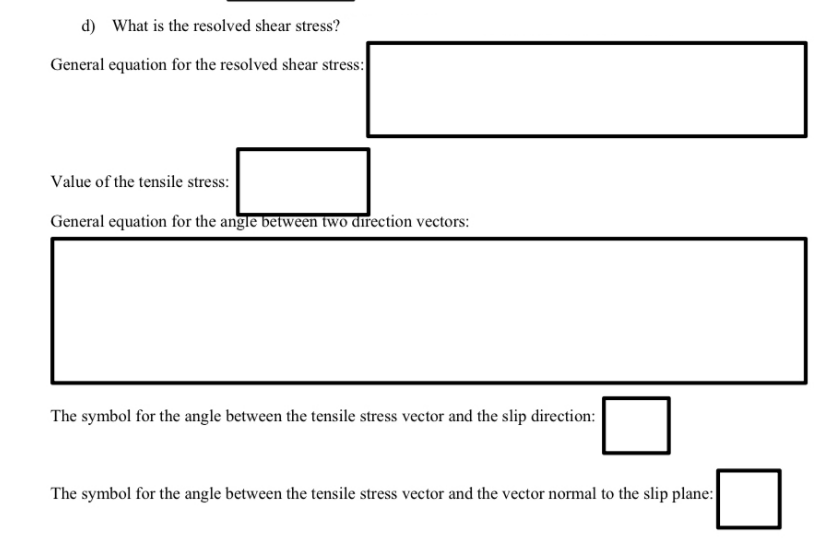 d) What is the resolved shear stress?
General equation for the resolved shear stress:
Value of the tensile stress:
General equation for the angle between two direction vectors:
The symbol for the angle between the tensile stress vector and the slip direction:
The symbol for the angle between the tensile stress vector and the vector normal to the slip plane:
