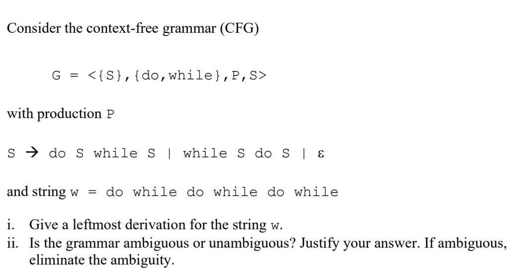 Consider the context-free grammar (CFG)
G = <{S}, {do, while), P, S>
with production P
S do S while S | while S do S | &
and string w = do while do while do while
i. Give a leftmost derivation for the string w.
ii.
Is the grammar ambiguous or unambiguous? Justify your answer. If ambiguous,
eliminate the ambiguity.