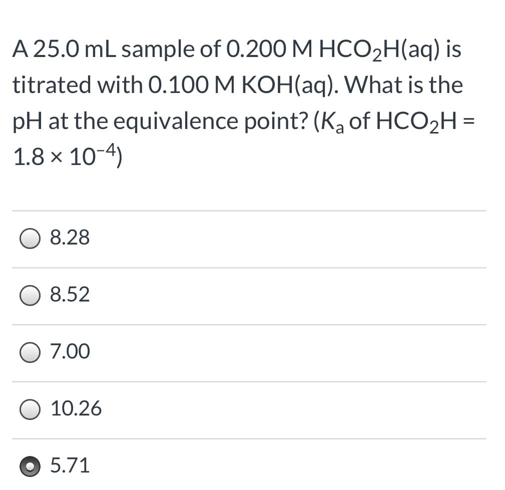 A 25.0 mL sample of 0.200 M HCO2H(aq) is
titrated with 0.100 M KOH(aq). What is the
pH at the equivalence point? (Ka of HCO2H =
1.8 × 10-4)
8.28
O 8.52
O 7.00
O 10.26
5.71
