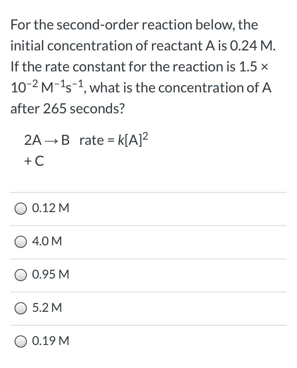 For the second-order reaction below, the
initial concentration of reactant A is 0.24 M.
If the rate constant for the reaction is 1.5 x
10-2 M-1s-1, what is the concentration of A
after 265 seconds?
2A →B rate = k[A]?
O 0.12 M
4.0 M
0.95 M
O 5.2 M
O 0.19 M
