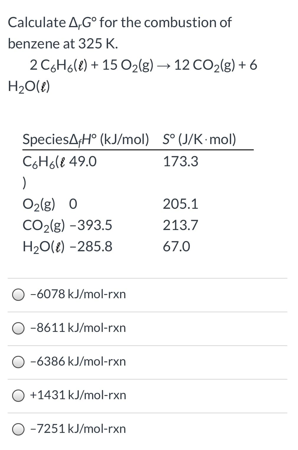 Calculate A,G° for the combustion of
benzene at 325 K.
2 C6H6(e) + 15 O2(g) → 12 CO2(g) + 6
H20(8)
SpeciesAH° (kJ/mol) S° (J/K mol)
C6H6(€ 49.0
173.3
)
O2(g) 0
205.1
CO2(g) -393.5
213.7
H20(E) -285.8
67.0
O -6078 kJ/mol-rxn
-8611 kJ/mol-rxn
-6386 kJ/mol-rxn
+1431 kJ/mol-rxn
O -7251 kJ/mol-rxn
