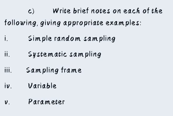 C)
Write brief notes on each of the
following, giving appropriate examples:
i. Simple random sampling
ii. Systematic sampling
iii. Sampling frame
iv.
Variable
V.
Parameter