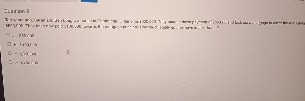 Question 9:
Ten years ago, Sarah and Ben bought a house in Cambridge, Ontario for $600,000. They made a down payment of $50,000 and took out a mortgage to cover the remaining
$550,000. They have now paid $100,000 towards the mortgage principal. How much equity do they have in their home?
O a. $50,000
O b. $150,000
O c. $550,000
O d. $450,000