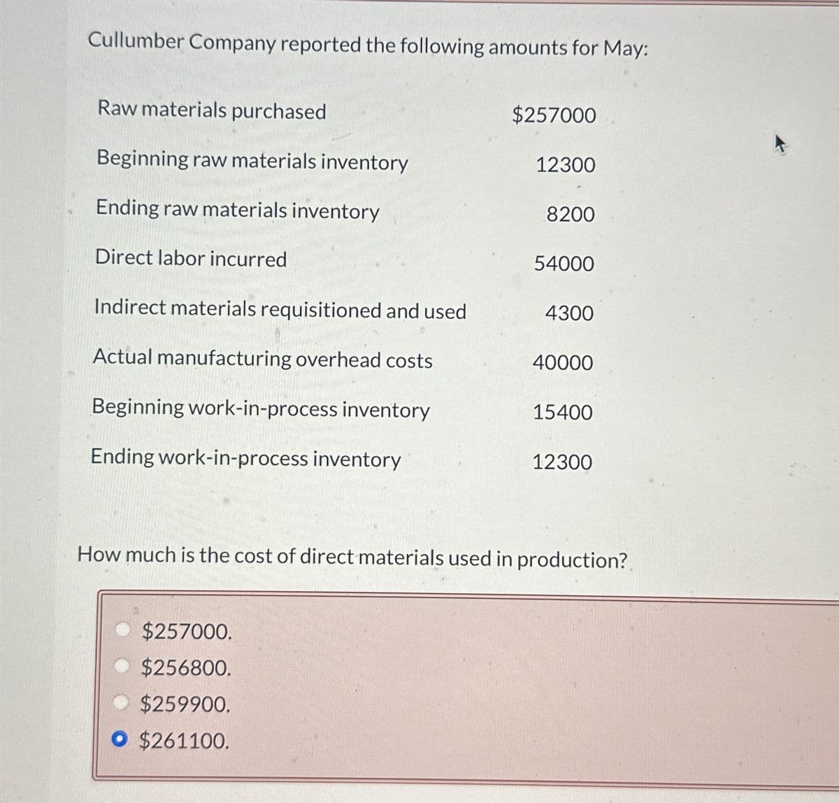 Cullumber Company reported the following amounts for May:
Raw materials purchased
Beginning raw materials inventory
Ending raw materials inventory
Direct labor incurred
Indirect materials requisitioned and used
Actual manufacturing overhead costs
Beginning work-in-process inventory
Ending work-in-process inventory
$257000
$257000.
$256800.
◆ $259900.
O $261100.
12300
8200
54000
4300
40000
15400
12300
How much is the cost of direct materials used in production?