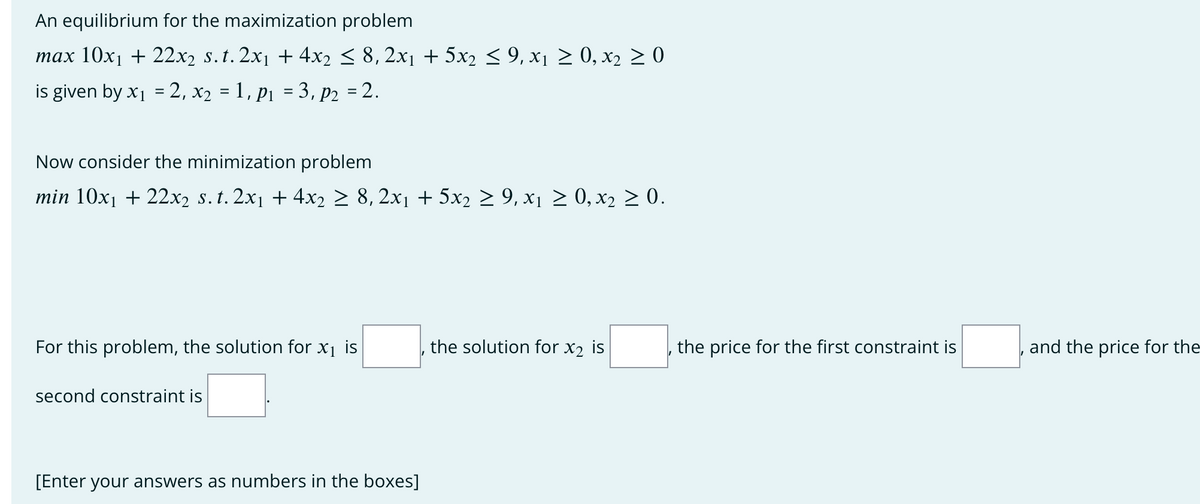 An equilibrium for the maximization problem
max 10x₁ + 22x2 s. t. 2x₁ + 4x2 ≤ 8, 2x₁ + 5x2 ≤ 9, x₁ ≥ 0, x₂ ≥ 0
is given by x₁ = 2, x₂ = 1, p₁ = 3, P₂ = 2.
Now consider the minimization problem
min 10x₁ + 22x₂ s. t. 2x₁ + 4x₂ ≥ 8, 2x1 + 5x₂ ≥ 9, x₁ ≥ 0, x₂ ≥ 0.
For this problem, the solution for x₁ is
second constraint is
[Enter your answers as numbers in the boxes]
the solution for X₂ is
the price for the first constraint is
, and the price for the