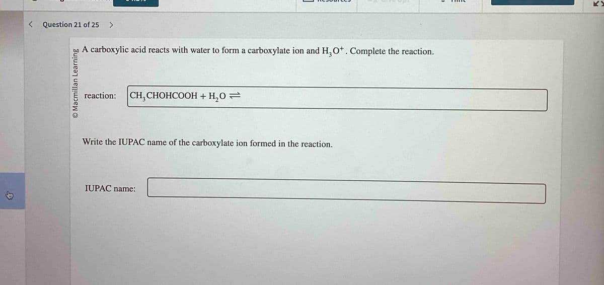 ↓
< Question 21 of 25 >
O Macmillan Learning
A carboxylic acid reacts with water to form a carboxylate ion and H3O+. Complete the reaction.
reaction:
CH₂CHOHCOOH + H₂O =
Write the IUPAC name of the carboxylate ion formed in the reaction.
IUPAC name: