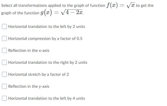 Select all transformations applied to the graph of function f(x) = Vx to get the
graph of the function g(x) = V4 – 2x.
Horizontal translation to the left by 2 units
Horizontal compression by a factor of 0.5
Reflection in the x-axis
Horizontal translation to the right by 2 units
| Horizontal stretch by a factor of 2
| Reflection in the y-axis
Horizontal translation to the left by 4 units
