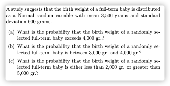 A study suggests that the birth weight of a full-term baby is distributed
as a Normal random variable with mean 3,500 grams and standard
deviation 600 grams.
(a) What is the probability that the birth weight of a randomly se-
lected full-term baby exceeds 4,000 gr.?
(b) What is the probability that the birth weight of a randomly se-
lected full-term baby is between 3,000 gr. and 4,000 gr.?
(c) What is the probability that the birth weight of a randomly se-
lected full-term baby is either less than 2,000 gr. or greater than
5,000 gr.?
