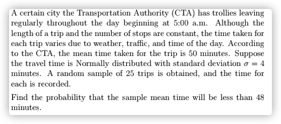 A certain city the Transportation Authority (CTA) has trollies leaving
regularly throughout the day beginning at 5:00 a.m. Although the
length of a trip and the number of stops are constant, the time taken for
each trip varies due to weather, traffic, and time of the day. According
to the CTA, the mean time taken for the trip is 50 minutes. Suppose
the travel time is Normally distributed with standard deviation o = 4
minutes. A random sample of 25 trips is obtained, and the time for
each is recorded.
Find the probability that the sample mean time will be less than 48
minutes.
