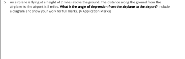 5. An airplane is flying at a height of 2 miles above the ground. The distance along the ground from the
airplane to the airport is 5 miles. What is the angle of depression from the airplane to the airport? Include
a diagram and show your work for full marks. [4 Application Marks]