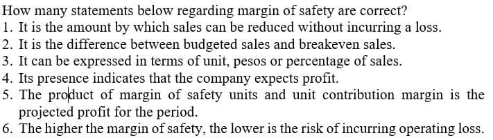 How many statements below regarding margin of safety are correct?
1. It is the amount by which sales can be reduced without incurring a loss.
2. It is the difference between budgeted sales and breakeven sales.
3. It can be expressed in terms of unit, pesos or percentage of sales.
4. Its presence indicates that the company expects profit.
5. The product of margin of safety units and unit contribution margin is the
projected profit for the period.
6. The higher the margin of safety, the lower is the risk of incurring operating loss.
